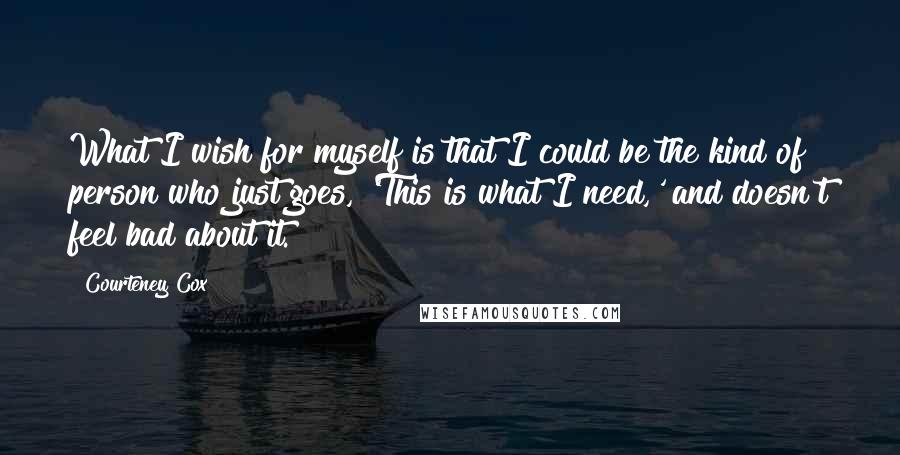 Courteney Cox Quotes: What I wish for myself is that I could be the kind of person who just goes, 'This is what I need,' and doesn't feel bad about it.