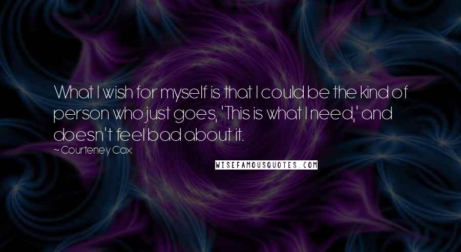 Courteney Cox Quotes: What I wish for myself is that I could be the kind of person who just goes, 'This is what I need,' and doesn't feel bad about it.