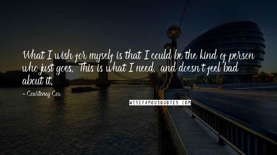 Courteney Cox Quotes: What I wish for myself is that I could be the kind of person who just goes, 'This is what I need,' and doesn't feel bad about it.