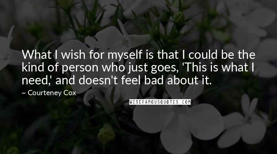 Courteney Cox Quotes: What I wish for myself is that I could be the kind of person who just goes, 'This is what I need,' and doesn't feel bad about it.