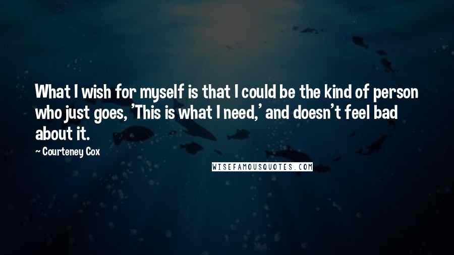 Courteney Cox Quotes: What I wish for myself is that I could be the kind of person who just goes, 'This is what I need,' and doesn't feel bad about it.