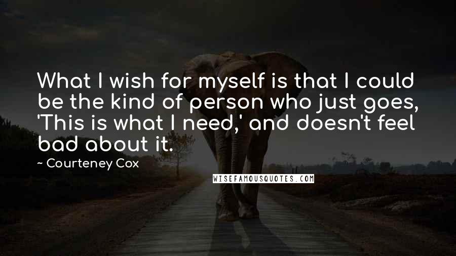 Courteney Cox Quotes: What I wish for myself is that I could be the kind of person who just goes, 'This is what I need,' and doesn't feel bad about it.