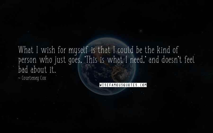 Courteney Cox Quotes: What I wish for myself is that I could be the kind of person who just goes, 'This is what I need,' and doesn't feel bad about it.