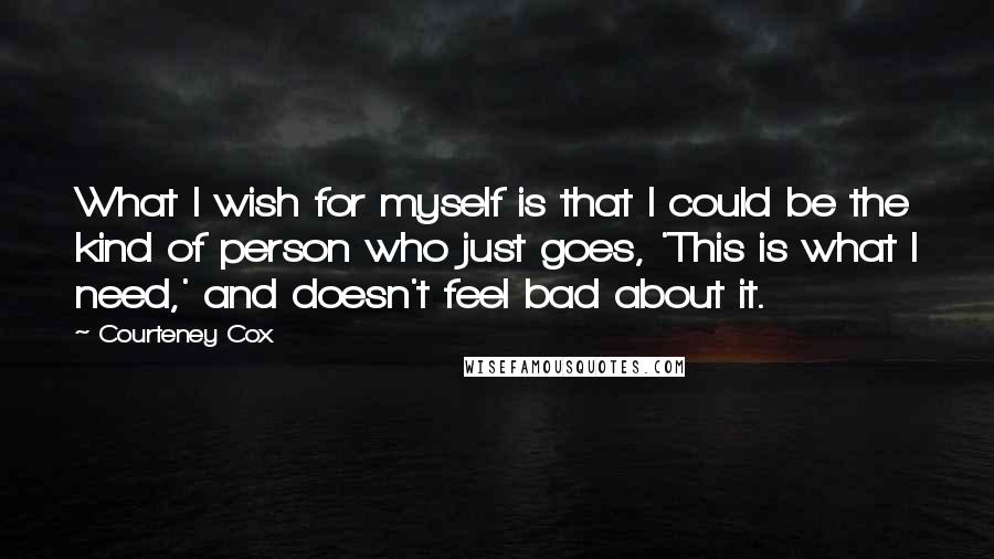 Courteney Cox Quotes: What I wish for myself is that I could be the kind of person who just goes, 'This is what I need,' and doesn't feel bad about it.