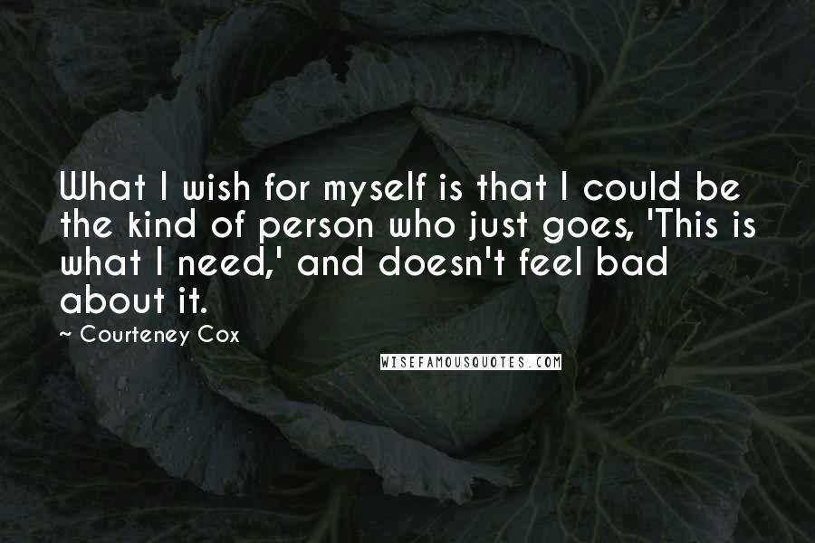 Courteney Cox Quotes: What I wish for myself is that I could be the kind of person who just goes, 'This is what I need,' and doesn't feel bad about it.