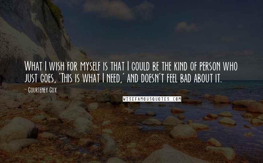 Courteney Cox Quotes: What I wish for myself is that I could be the kind of person who just goes, 'This is what I need,' and doesn't feel bad about it.