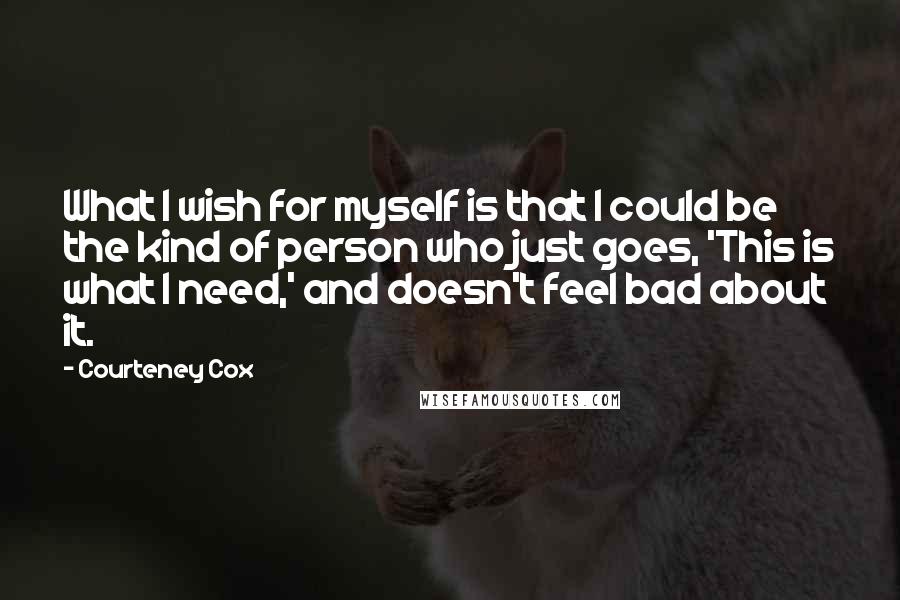 Courteney Cox Quotes: What I wish for myself is that I could be the kind of person who just goes, 'This is what I need,' and doesn't feel bad about it.