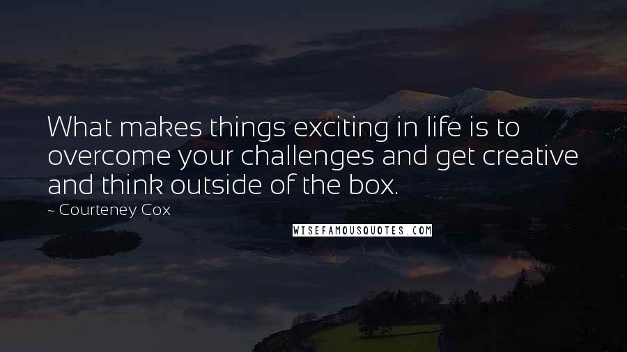 Courteney Cox Quotes: What makes things exciting in life is to overcome your challenges and get creative and think outside of the box.