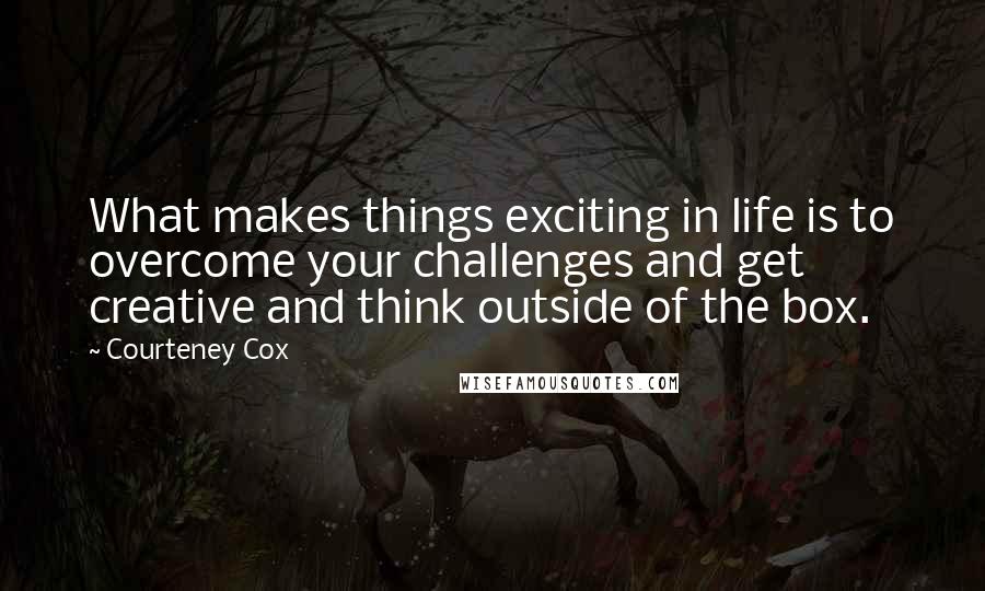 Courteney Cox Quotes: What makes things exciting in life is to overcome your challenges and get creative and think outside of the box.