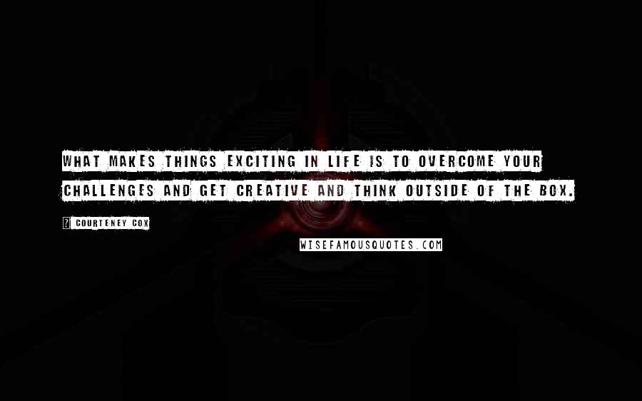 Courteney Cox Quotes: What makes things exciting in life is to overcome your challenges and get creative and think outside of the box.