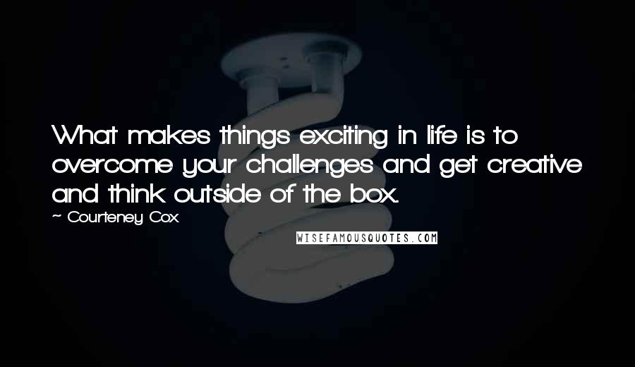 Courteney Cox Quotes: What makes things exciting in life is to overcome your challenges and get creative and think outside of the box.