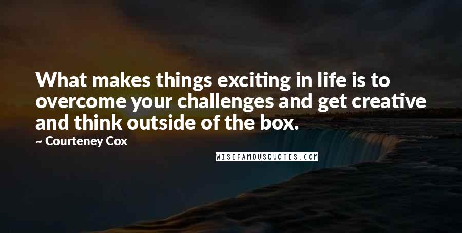 Courteney Cox Quotes: What makes things exciting in life is to overcome your challenges and get creative and think outside of the box.