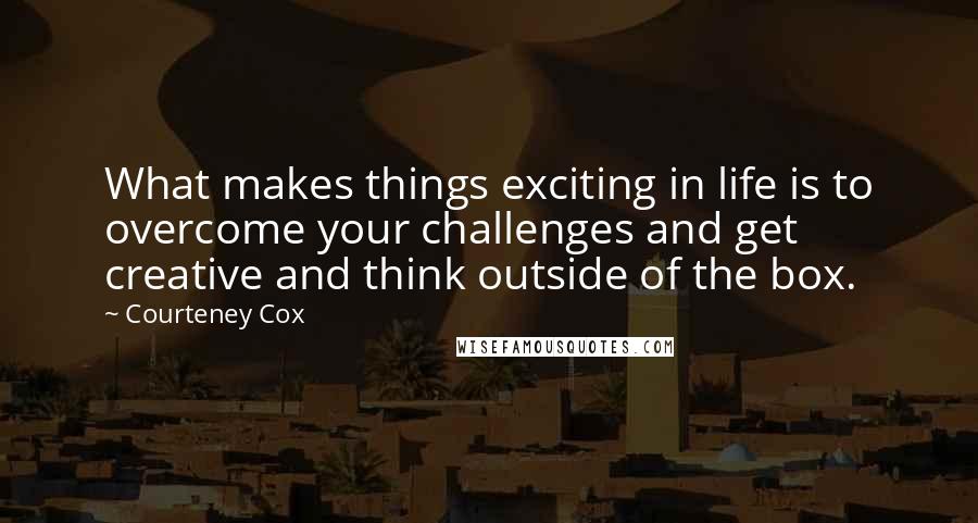 Courteney Cox Quotes: What makes things exciting in life is to overcome your challenges and get creative and think outside of the box.