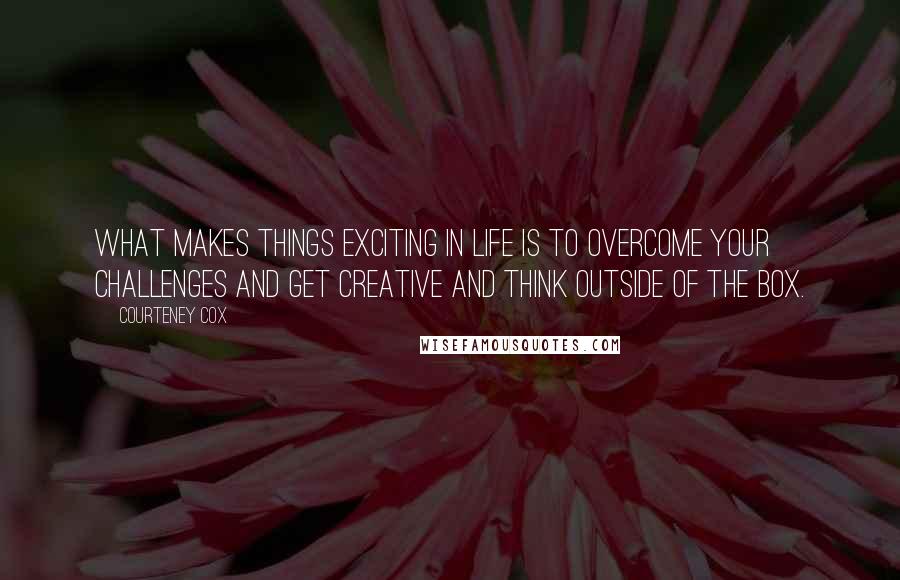 Courteney Cox Quotes: What makes things exciting in life is to overcome your challenges and get creative and think outside of the box.