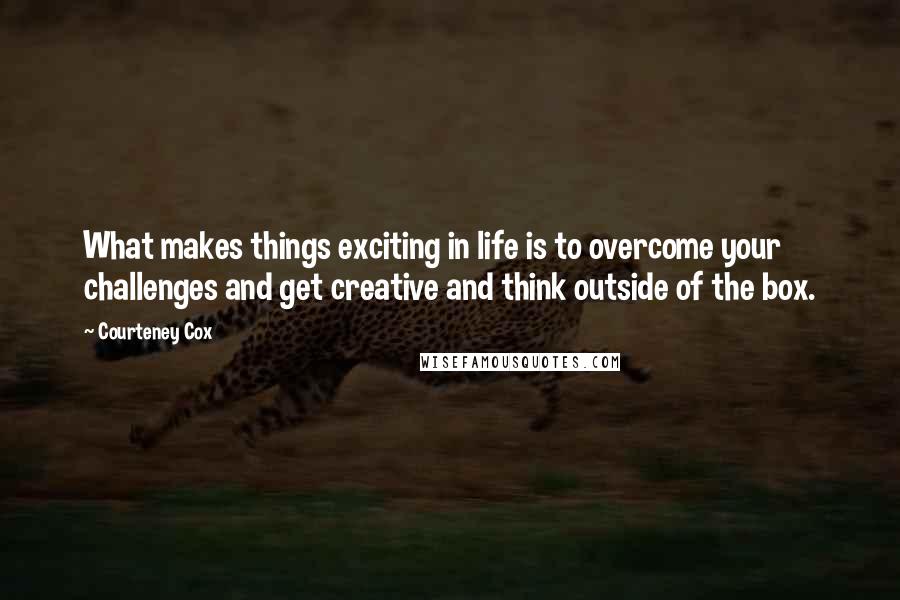 Courteney Cox Quotes: What makes things exciting in life is to overcome your challenges and get creative and think outside of the box.