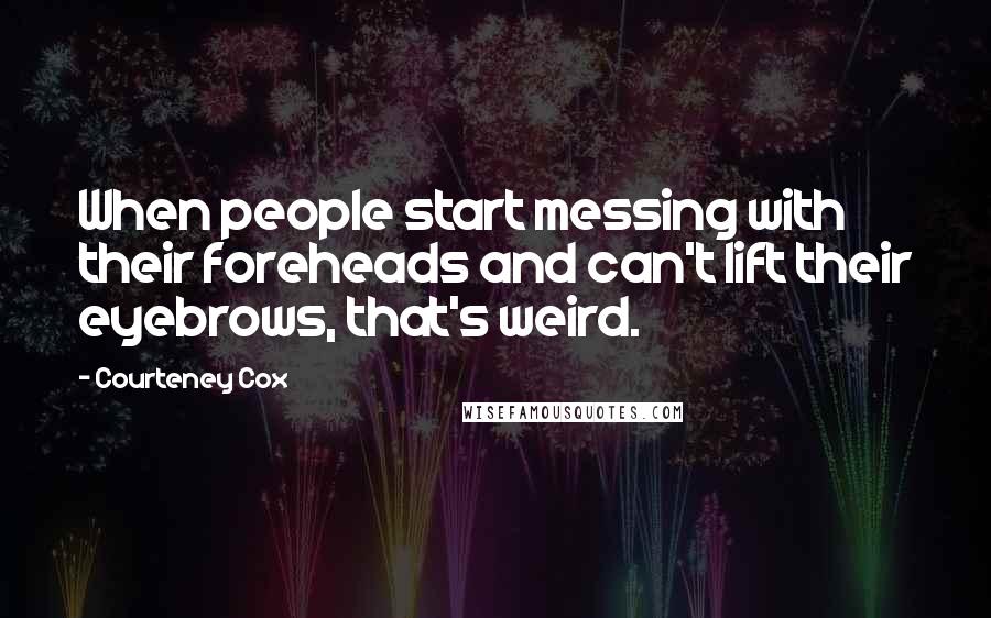 Courteney Cox Quotes: When people start messing with their foreheads and can't lift their eyebrows, that's weird.