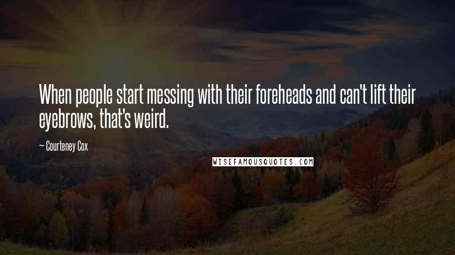 Courteney Cox Quotes: When people start messing with their foreheads and can't lift their eyebrows, that's weird.