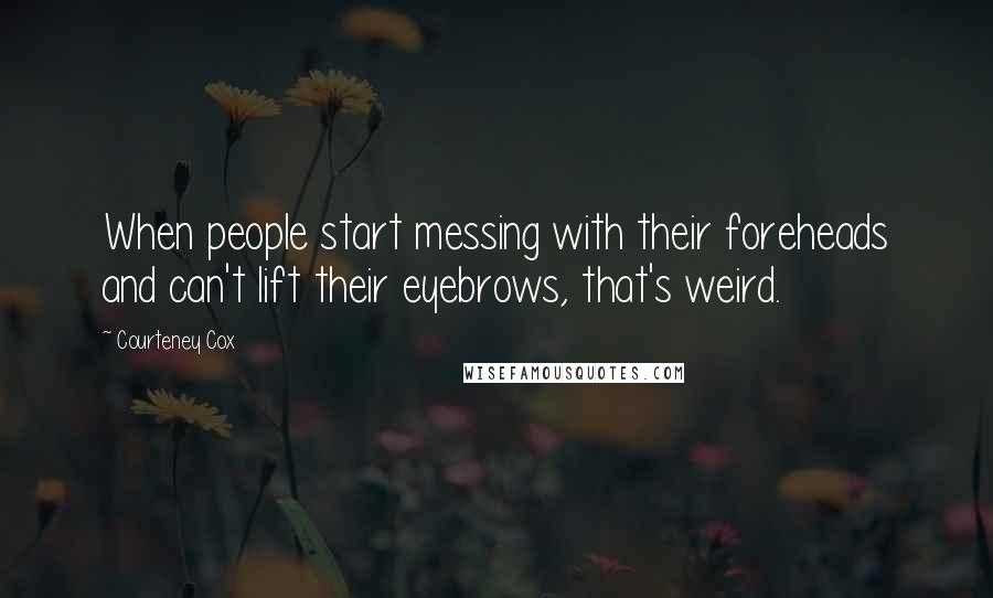 Courteney Cox Quotes: When people start messing with their foreheads and can't lift their eyebrows, that's weird.