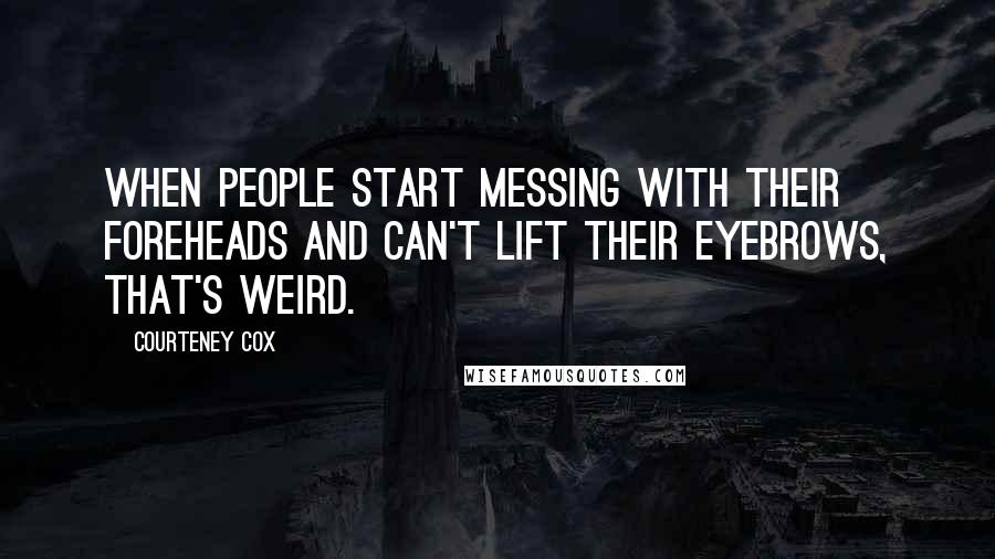 Courteney Cox Quotes: When people start messing with their foreheads and can't lift their eyebrows, that's weird.