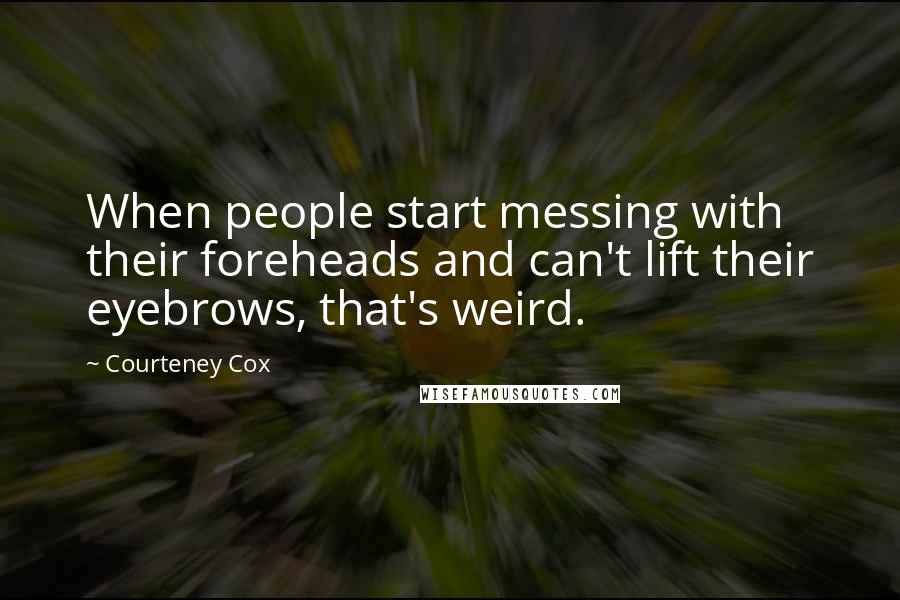 Courteney Cox Quotes: When people start messing with their foreheads and can't lift their eyebrows, that's weird.