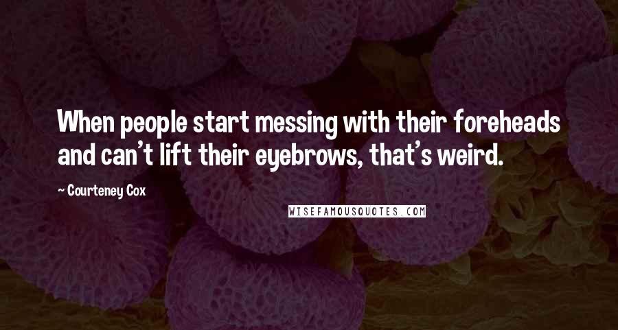 Courteney Cox Quotes: When people start messing with their foreheads and can't lift their eyebrows, that's weird.