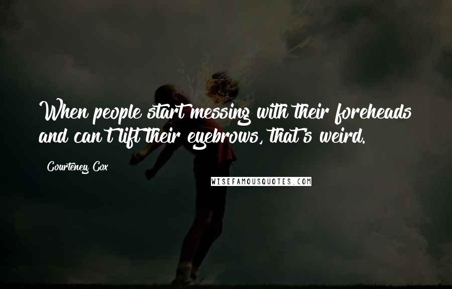 Courteney Cox Quotes: When people start messing with their foreheads and can't lift their eyebrows, that's weird.