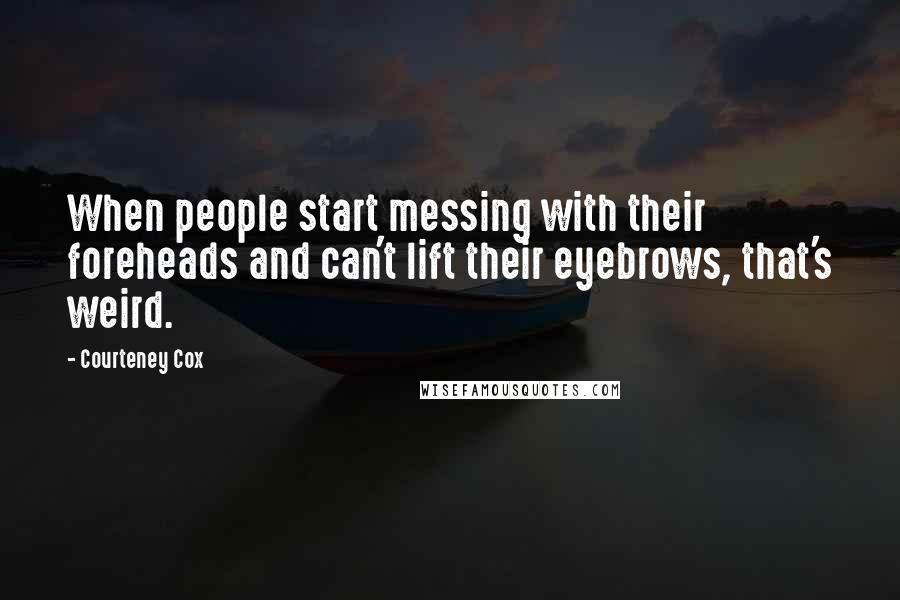 Courteney Cox Quotes: When people start messing with their foreheads and can't lift their eyebrows, that's weird.