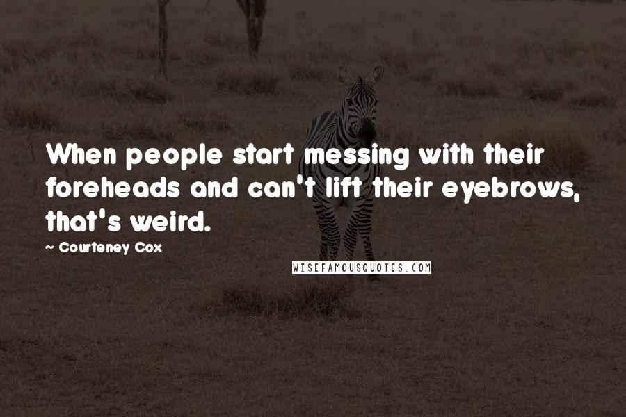 Courteney Cox Quotes: When people start messing with their foreheads and can't lift their eyebrows, that's weird.