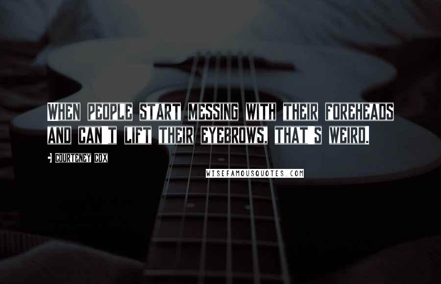 Courteney Cox Quotes: When people start messing with their foreheads and can't lift their eyebrows, that's weird.