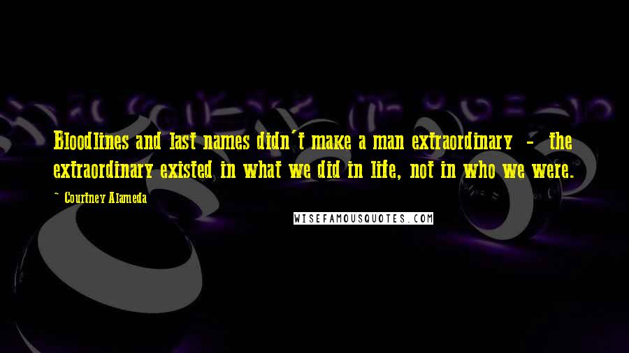Courtney Alameda Quotes: Bloodlines and last names didn't make a man extraordinary  -  the extraordinary existed in what we did in life, not in who we were.
