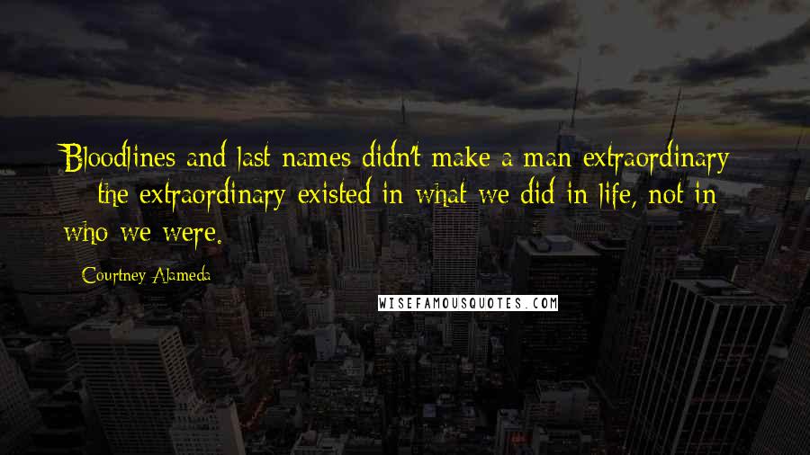 Courtney Alameda Quotes: Bloodlines and last names didn't make a man extraordinary  -  the extraordinary existed in what we did in life, not in who we were.