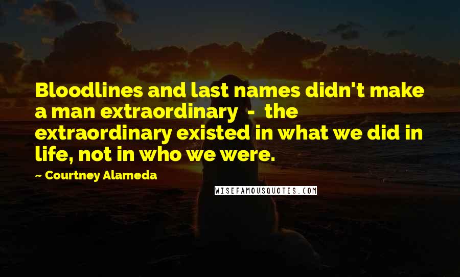 Courtney Alameda Quotes: Bloodlines and last names didn't make a man extraordinary  -  the extraordinary existed in what we did in life, not in who we were.