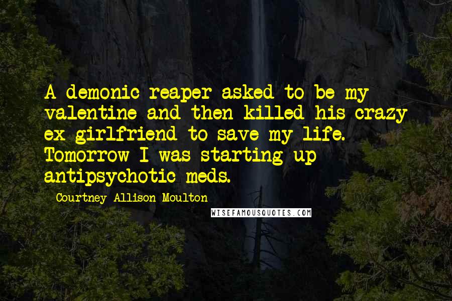 Courtney Allison Moulton Quotes: A demonic reaper asked to be my valentine and then killed his crazy ex-girlfriend to save my life. Tomorrow I was starting up antipsychotic meds.