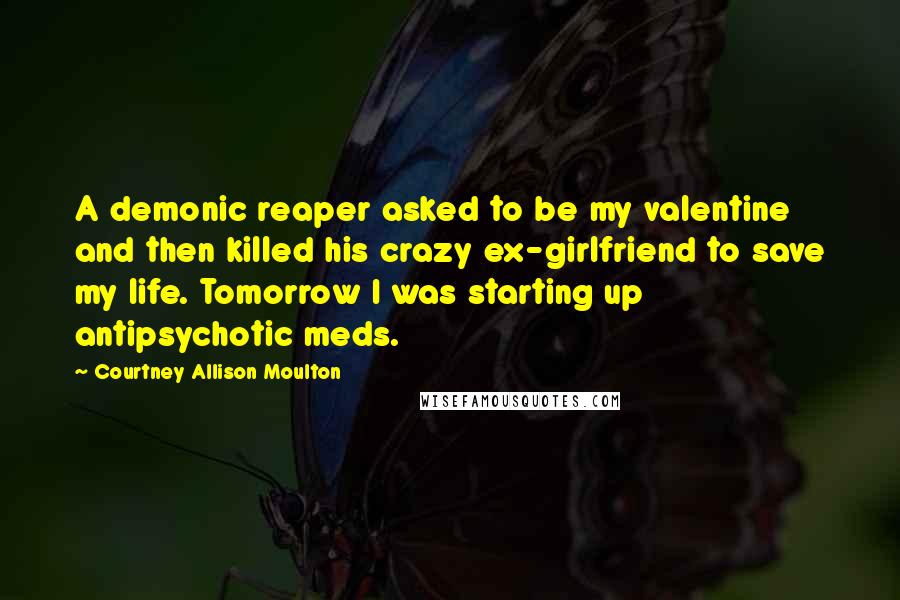 Courtney Allison Moulton Quotes: A demonic reaper asked to be my valentine and then killed his crazy ex-girlfriend to save my life. Tomorrow I was starting up antipsychotic meds.