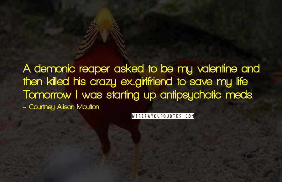 Courtney Allison Moulton Quotes: A demonic reaper asked to be my valentine and then killed his crazy ex-girlfriend to save my life. Tomorrow I was starting up antipsychotic meds.