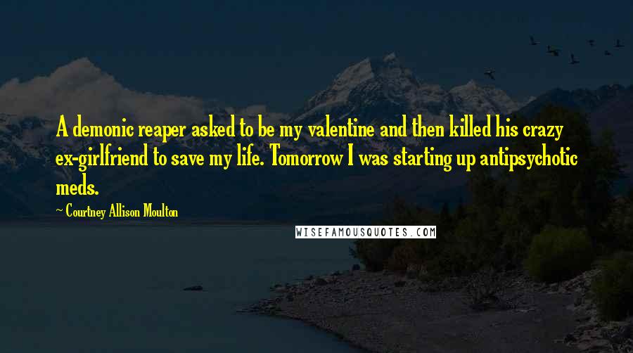 Courtney Allison Moulton Quotes: A demonic reaper asked to be my valentine and then killed his crazy ex-girlfriend to save my life. Tomorrow I was starting up antipsychotic meds.