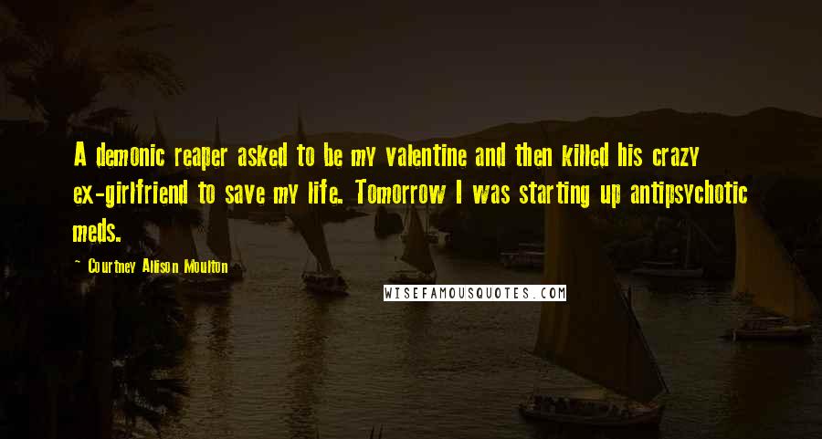 Courtney Allison Moulton Quotes: A demonic reaper asked to be my valentine and then killed his crazy ex-girlfriend to save my life. Tomorrow I was starting up antipsychotic meds.