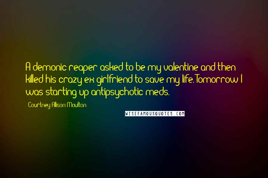 Courtney Allison Moulton Quotes: A demonic reaper asked to be my valentine and then killed his crazy ex-girlfriend to save my life. Tomorrow I was starting up antipsychotic meds.