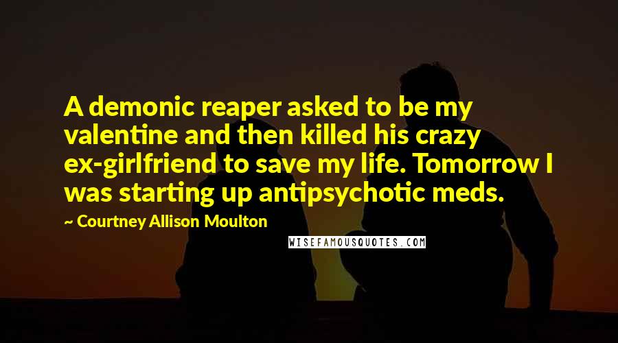 Courtney Allison Moulton Quotes: A demonic reaper asked to be my valentine and then killed his crazy ex-girlfriend to save my life. Tomorrow I was starting up antipsychotic meds.