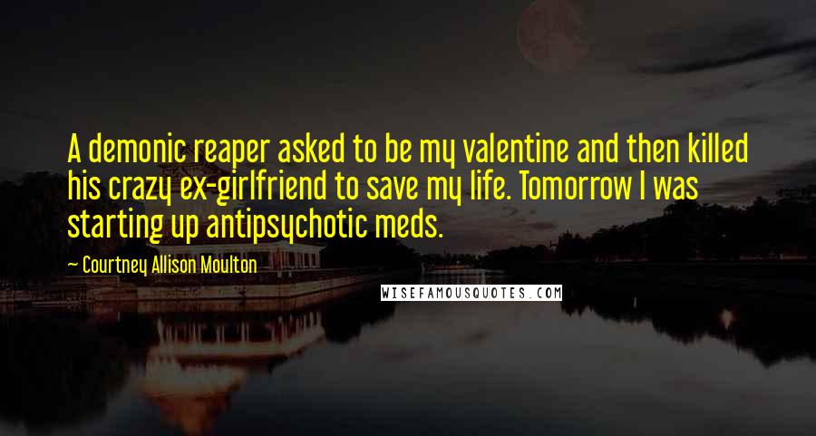 Courtney Allison Moulton Quotes: A demonic reaper asked to be my valentine and then killed his crazy ex-girlfriend to save my life. Tomorrow I was starting up antipsychotic meds.