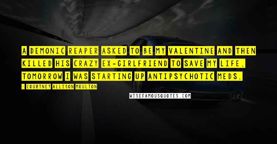 Courtney Allison Moulton Quotes: A demonic reaper asked to be my valentine and then killed his crazy ex-girlfriend to save my life. Tomorrow I was starting up antipsychotic meds.