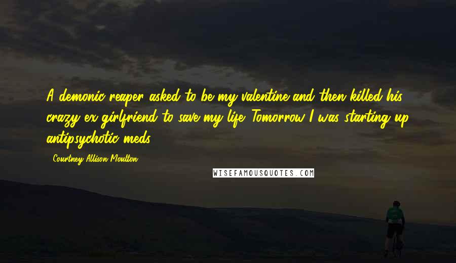 Courtney Allison Moulton Quotes: A demonic reaper asked to be my valentine and then killed his crazy ex-girlfriend to save my life. Tomorrow I was starting up antipsychotic meds.