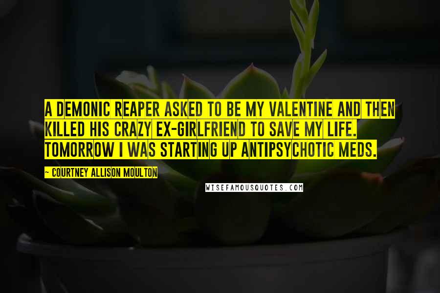 Courtney Allison Moulton Quotes: A demonic reaper asked to be my valentine and then killed his crazy ex-girlfriend to save my life. Tomorrow I was starting up antipsychotic meds.