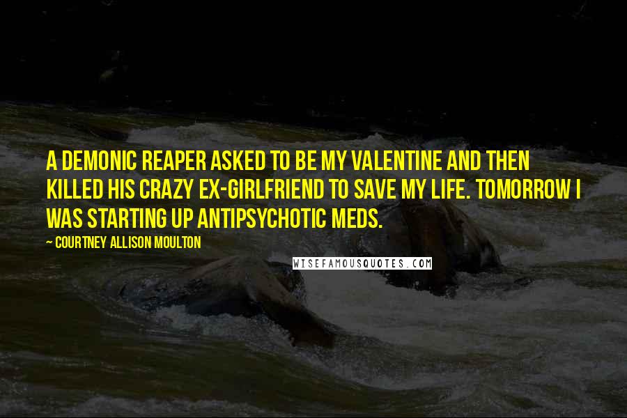 Courtney Allison Moulton Quotes: A demonic reaper asked to be my valentine and then killed his crazy ex-girlfriend to save my life. Tomorrow I was starting up antipsychotic meds.