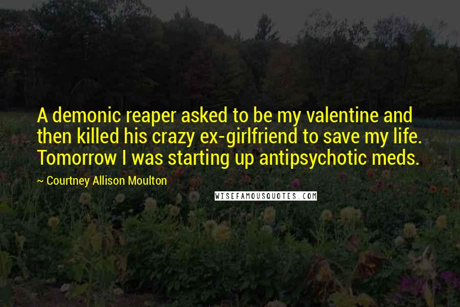 Courtney Allison Moulton Quotes: A demonic reaper asked to be my valentine and then killed his crazy ex-girlfriend to save my life. Tomorrow I was starting up antipsychotic meds.