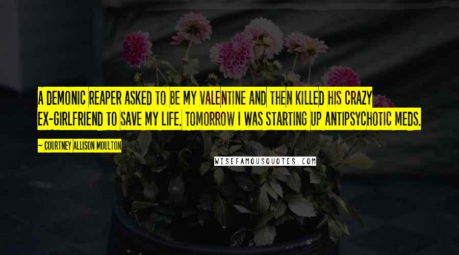 Courtney Allison Moulton Quotes: A demonic reaper asked to be my valentine and then killed his crazy ex-girlfriend to save my life. Tomorrow I was starting up antipsychotic meds.