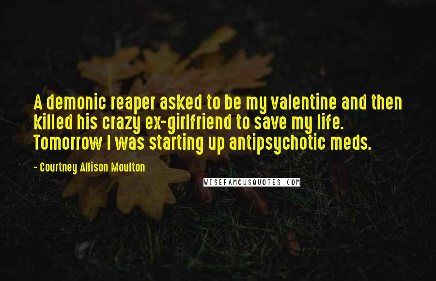 Courtney Allison Moulton Quotes: A demonic reaper asked to be my valentine and then killed his crazy ex-girlfriend to save my life. Tomorrow I was starting up antipsychotic meds.