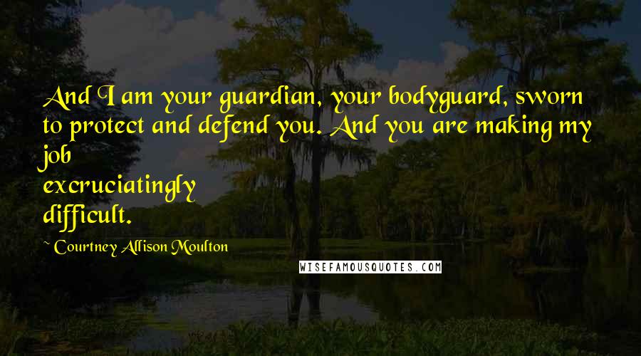 Courtney Allison Moulton Quotes: And I am your guardian, your bodyguard, sworn to protect and defend you. And you are making my job excruciatingly difficult.