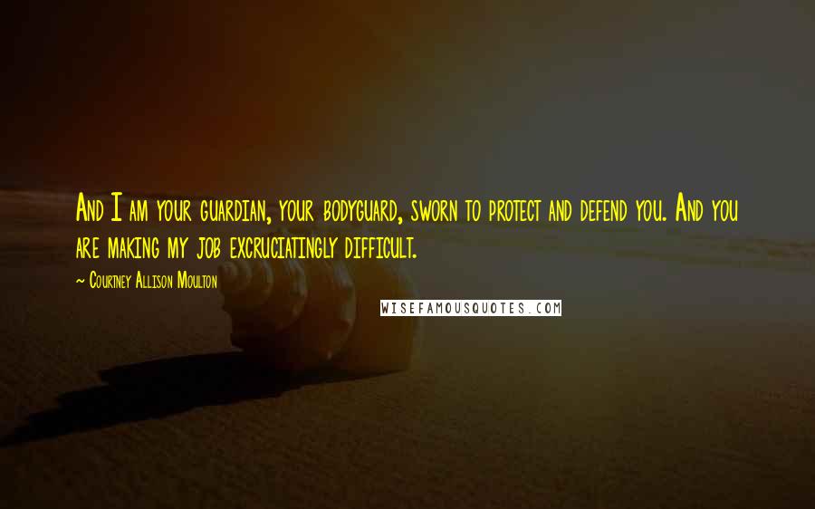 Courtney Allison Moulton Quotes: And I am your guardian, your bodyguard, sworn to protect and defend you. And you are making my job excruciatingly difficult.