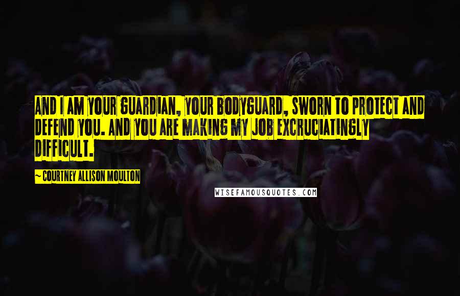 Courtney Allison Moulton Quotes: And I am your guardian, your bodyguard, sworn to protect and defend you. And you are making my job excruciatingly difficult.